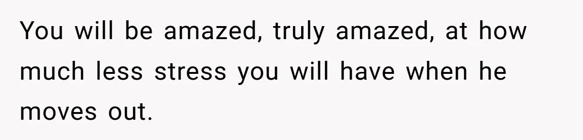 You will be amazed, truly amazed, at how much less stress you will have when he moves out.