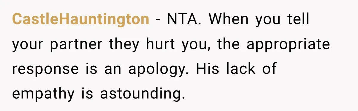 CastleHauntington − NTA. When you tell your partner they hurt you, the appropriate response is an apology. His lack of empathy is astounding.