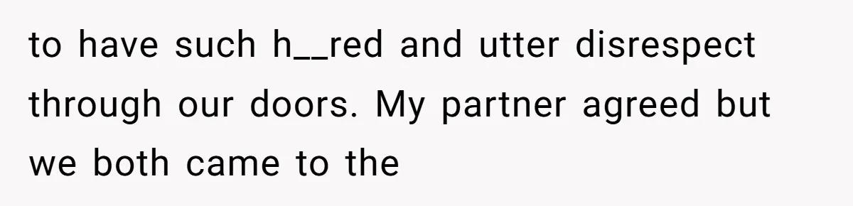 to have such h__red and utter disrespect through our doors. My partner agreed but we both came to the