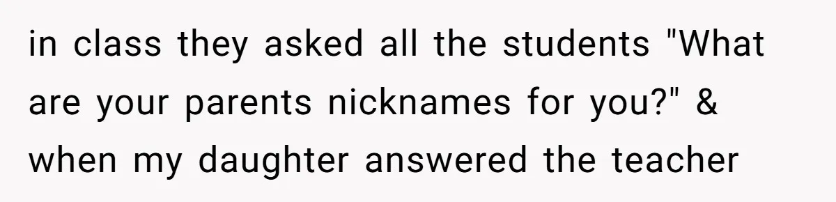 in class they asked all the students "What are your parents nicknames for you?" & when my daughter answered the teacher