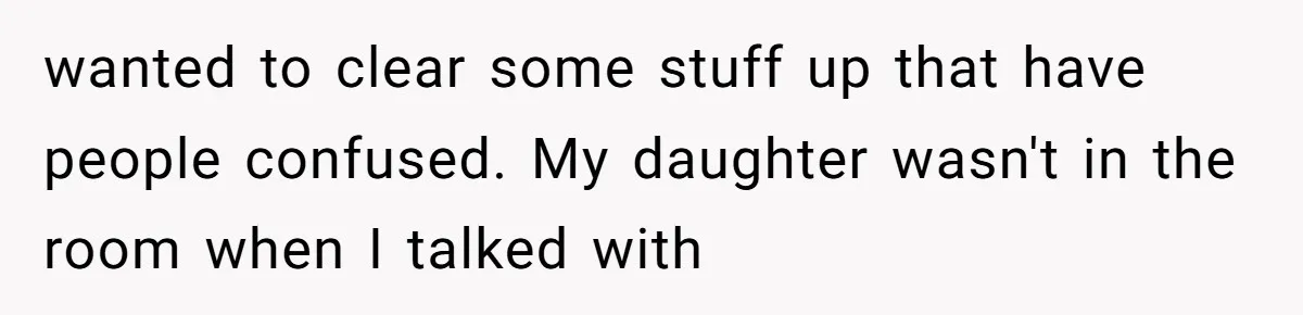 wanted to clear some stuff up that have people confused. My daughter wasn't in the room when I talked with