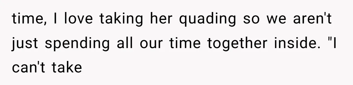 time, I love taking her quading so we aren't just spending all our time together inside. "I can't take