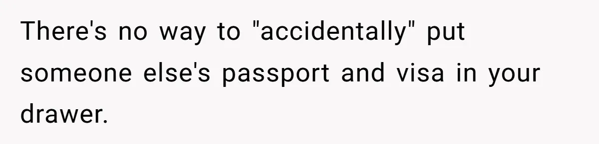 My Roommates Think I Am in the Wrong for Trying to Report My Stolen Passport There's no way to "accidentally" put someone else's passport and visa in your drawer.