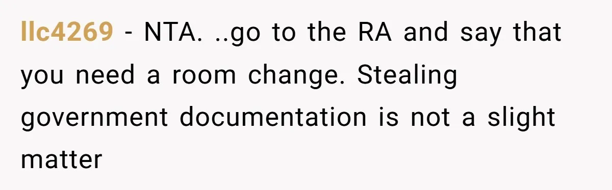 My Roommates Think I Am in the Wrong for Trying to Report My Stolen Passport llc4269 − NTA. ..go to the RA and say that you need a room change. Stealing government documentation is not a slight matter