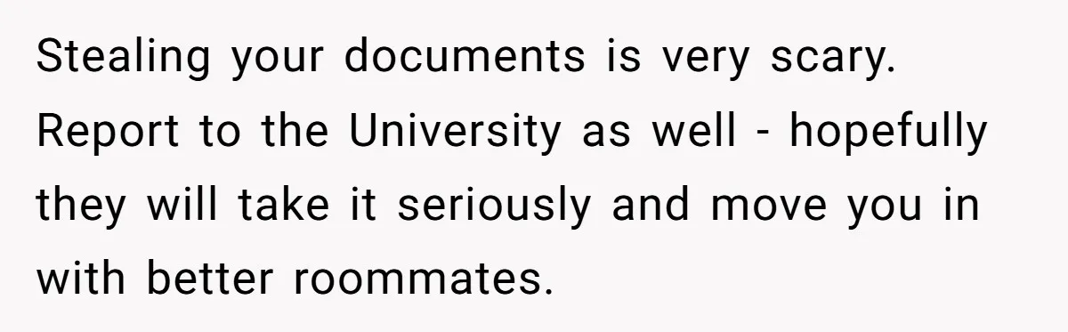 My Roommates Think I Am in the Wrong for Trying to Report My Stolen Passport Stealing your documents is very scary. Report to the University as well - hopefully they will take it seriously and move you in with better roommates.