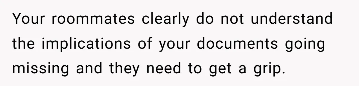 My Roommates Think I Am in the Wrong for Trying to Report My Stolen Passport Your roommates clearly do not understand the implications of your documents going missing and they need to get a grip.