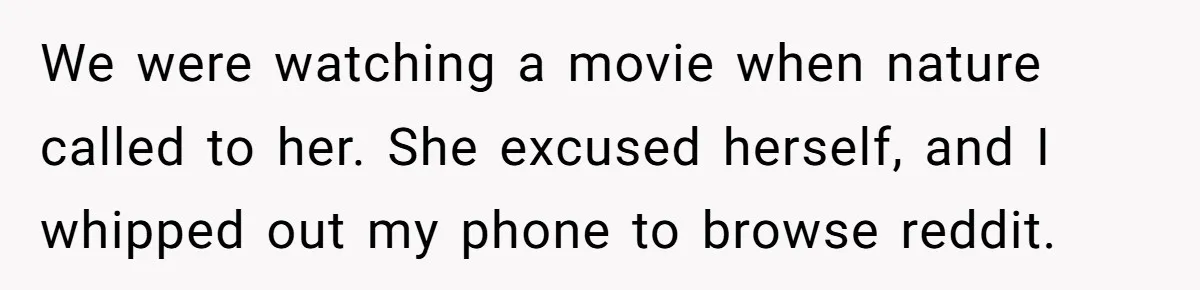 We were watching a movie when nature called to her. She excused herself, and I whipped out my phone to browse reddit.