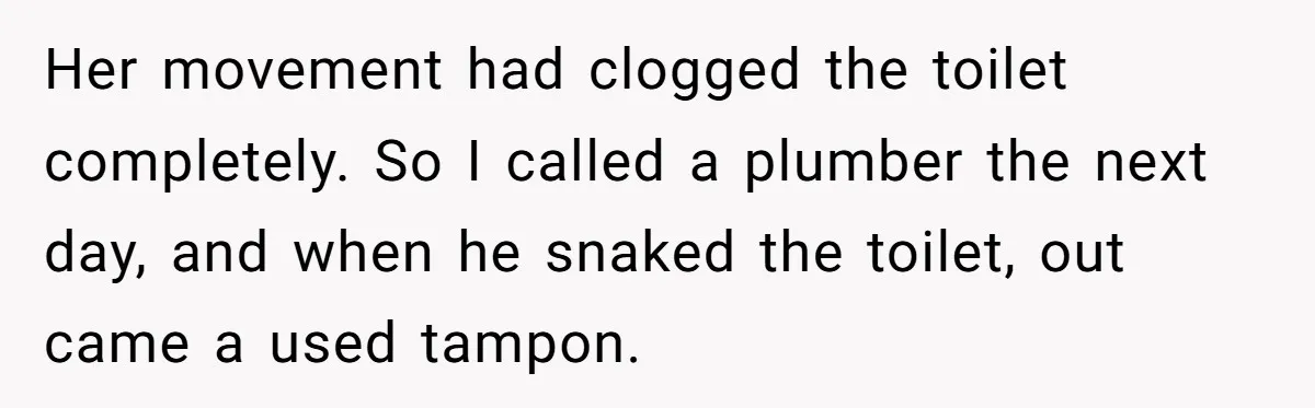 Her movement had clogged the toilet completely. So I called a plumber the next day, and when he snaked the toilet, out came a used tampon.