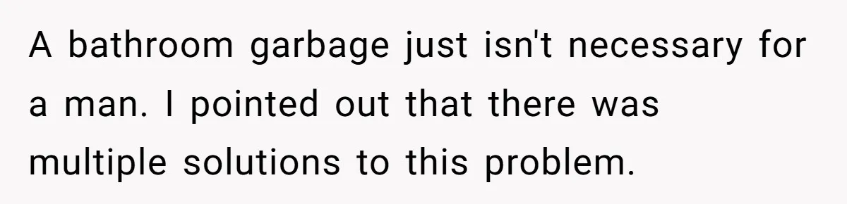 A bathroom garbage just isn't necessary for a man. I pointed out that there was multiple solutions to this problem.