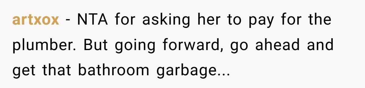artxox − NTA for asking her to pay for the plumber. But going forward, go ahead and get that bathroom garbage...