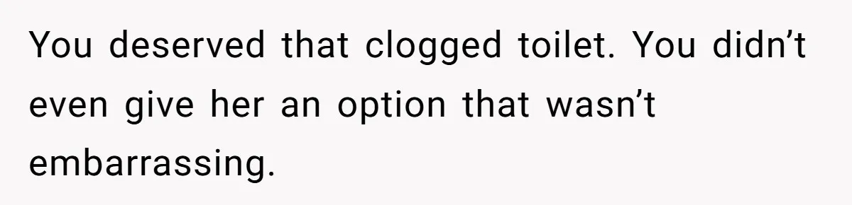 You deserved that clogged toilet. You didn’t even give her an option that wasn’t embarrassing.