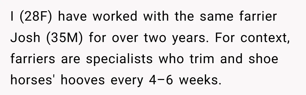Ghosting, Blocking, and Unhinged Texts: A Farrier’s Exit Left This Horse Owner Completely Confused I (28F) have worked with the same farrier Josh (35M) for over two years. For context, farriers are specialists who trim and shoe horses' hooves every 4–6 weeks.