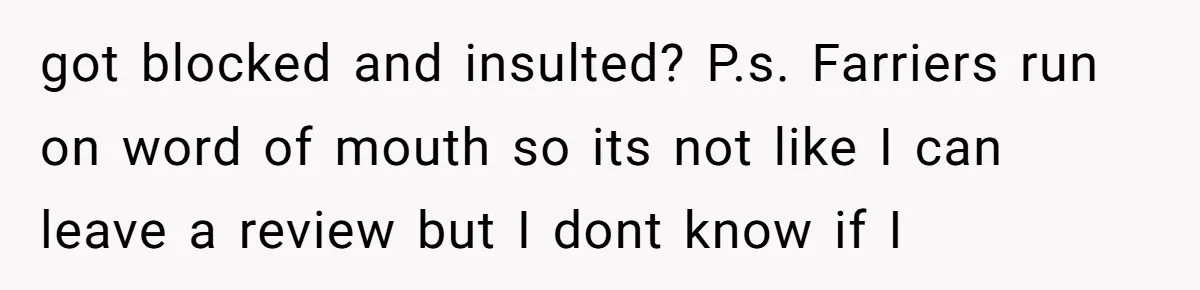 Ghosting, Blocking, and Unhinged Texts: A Farrier’s Exit Left This Horse Owner Completely Confused got blocked and insulted? P.s. Farriers run on word of mouth so its not like I can leave a review but I dont know if I