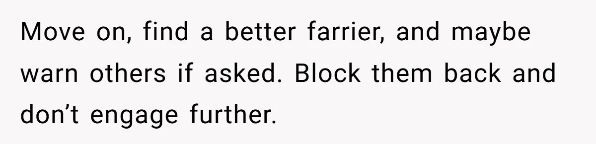 Ghosting, Blocking, and Unhinged Texts: A Farrier’s Exit Left This Horse Owner Completely Confused Move on, find a better farrier, and maybe warn others if asked. Block them back and don’t engage further.