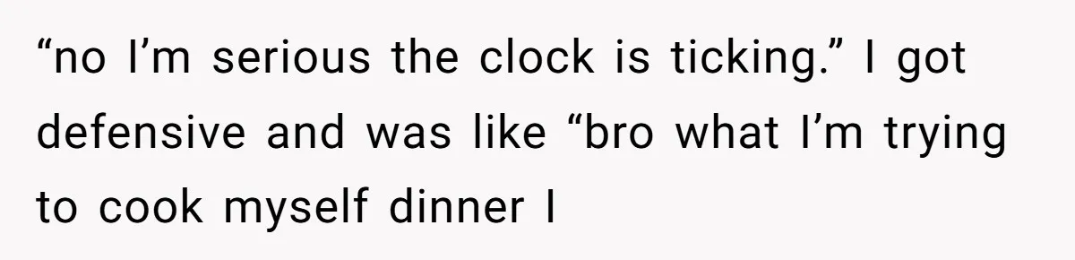 “no I’m serious the clock is ticking.” I got defensive and was like “bro what I’m trying to cook myself dinner I