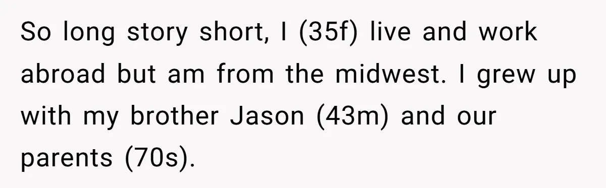 The Annual Trip That Started a War: Why This Aunt Stands Her Ground So long story short, I (35f) live and work abroad but am from the midwest. I grew up with my brother Jason (43m) and our parents (70s).