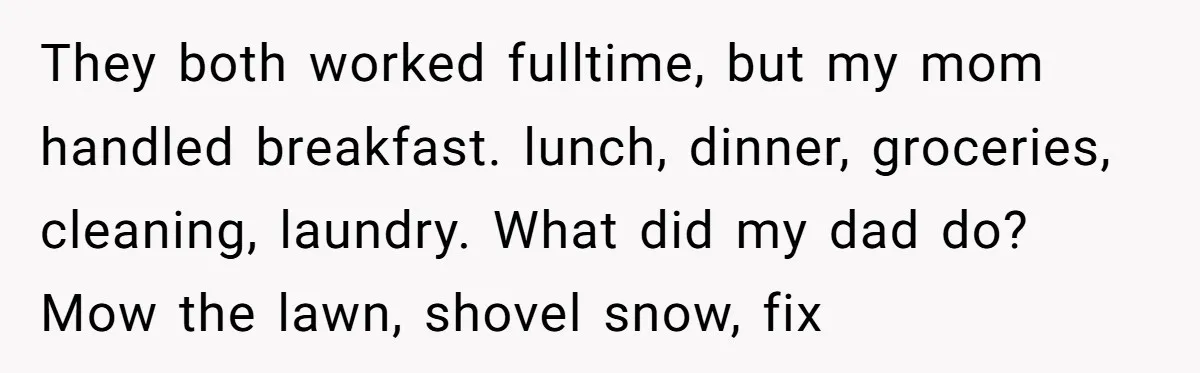 They both worked fulltime, but my mom handled breakfast. lunch, dinner, groceries, cleaning, laundry. What did my dad do? Mow the lawn, shovel snow, fix