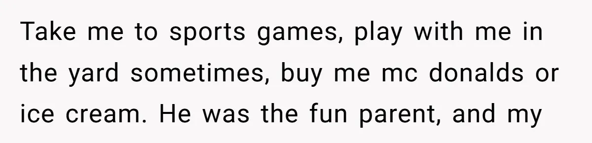 Take me to sports games, play with me in the yard sometimes, buy me mc donalds or ice cream. He was the fun parent, and my