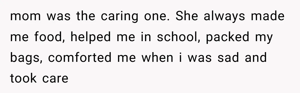 mom was the caring one. She always made me food, helped me in school, packed my bags, comforted me when i was sad and took care