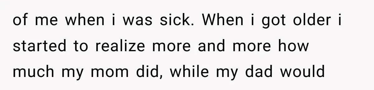 of me when i was sick. When i got older i started to realize more and more how much my mom did, while my dad would
