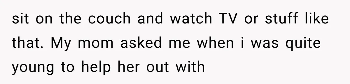 sit on the couch and watch TV or stuff like that. My mom asked me when i was quite young to help her out with
