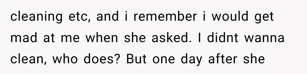 cleaning etc, and i remember i would get mad at me when she asked. I didnt wanna clean, who does? But one day after she