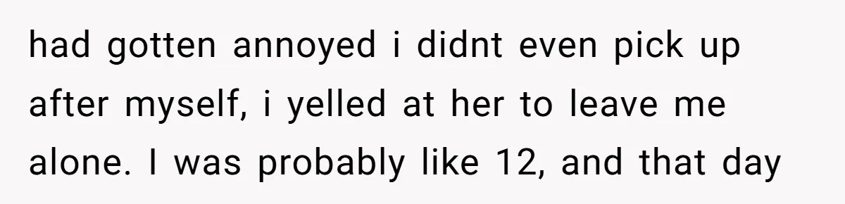 had gotten annoyed i didnt even pick up after myself, i yelled at her to leave me alone. I was probably like 12, and that day