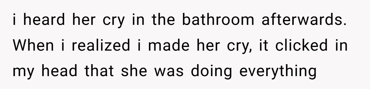 i heard her cry in the bathroom afterwards. When i realized i made her cry, it clicked in my head that she was doing everything
