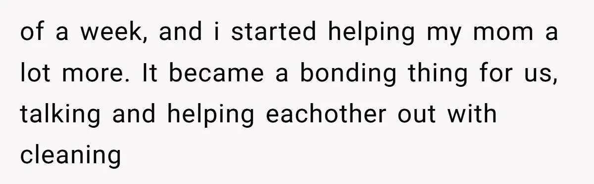 of a week, and i started helping my mom a lot more. It became a bonding thing for us, talking and helping eachother out with cleaning