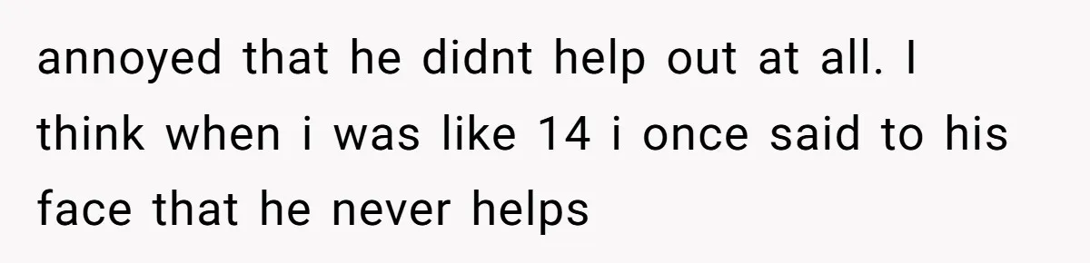 annoyed that he didnt help out at all. I think when i was like 14 i once said to his face that he never helps