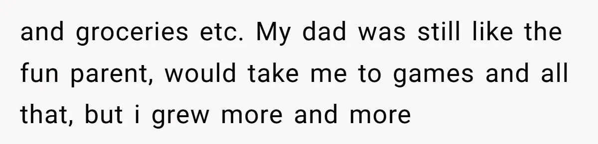 and groceries etc. My dad was still like the fun parent, would take me to games and all that, but i grew more and more