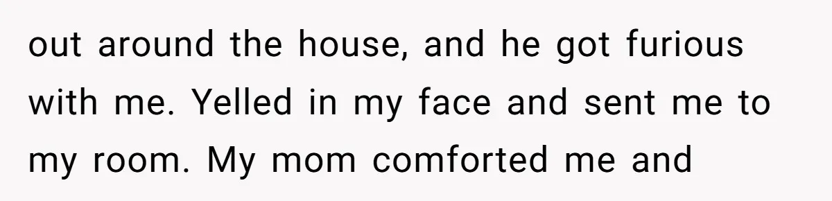 out around the house, and he got furious with me. Yelled in my face and sent me to my room. My mom comforted me and