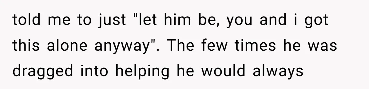 told me to just "let him be, you and i got this alone anyway". The few times he was dragged into helping he would always