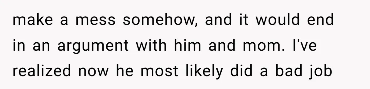 make a mess somehow, and it would end in an argument with him and mom. I've realized now he most likely did a bad job