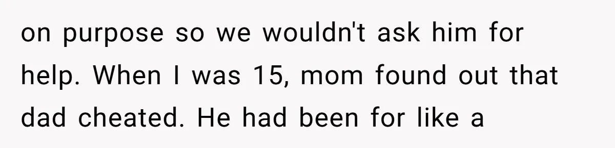 on purpose so we wouldn't ask him for help. When I was 15, mom found out that dad cheated. He had been for like a