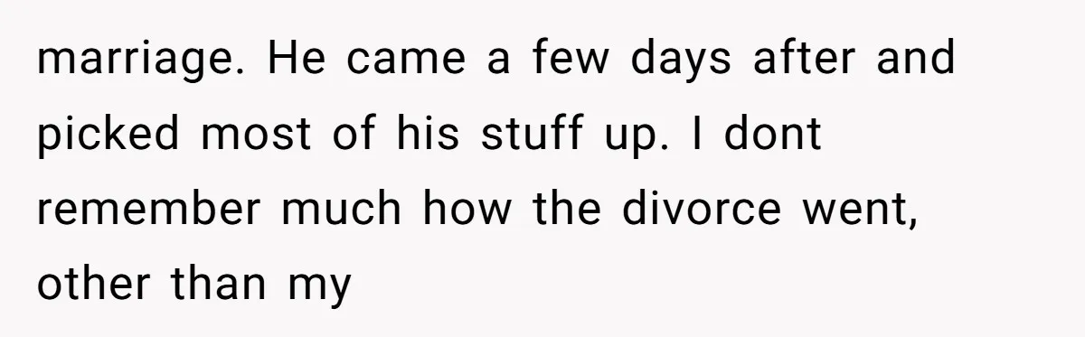 marriage. He came a few days after and picked most of his stuff up. I dont remember much how the divorce went, other than my