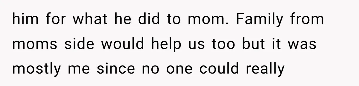 him for what he did to mom. Family from moms side would help us too but it was mostly me since no one could really