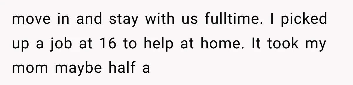 move in and stay with us fulltime. I picked up a job at 16 to help at home. It took my mom maybe half a