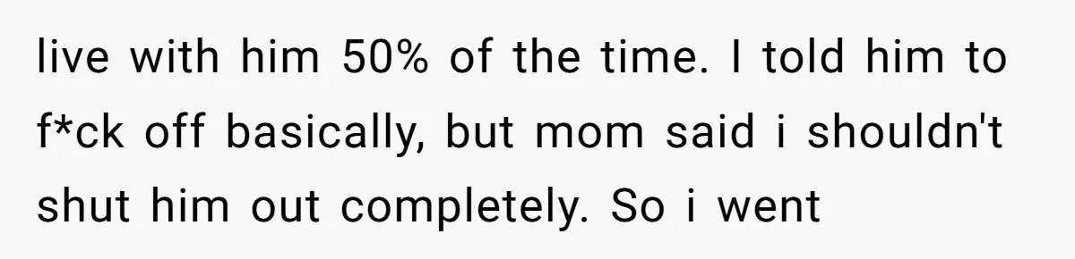 live with him 50% of the time. I told him to f*ck off basically, but mom said i shouldn't shut him out completely. So i went