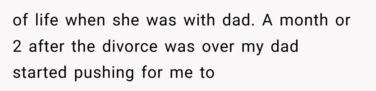 of life when she was with dad. A month or 2 after the divorce was over my dad started pushing for me to