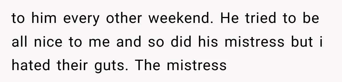 to him every other weekend. He tried to be all nice to me and so did his mistress but i hated their guts. The mistress