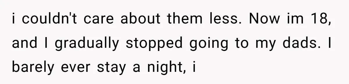 i couldn't care about them less. Now im 18, and I gradually stopped going to my dads. I barely ever stay a night, i