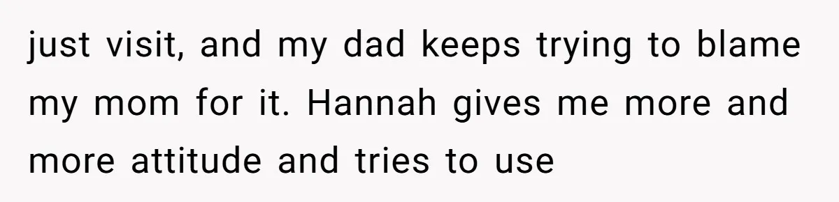 just visit, and my dad keeps trying to blame my mom for it. Hannah gives me more and more attitude and tries to use