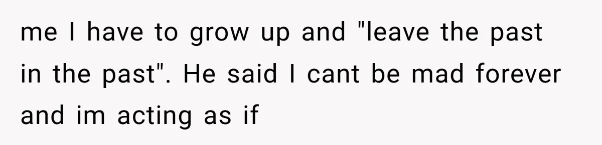 me I have to grow up and "leave the past in the past". He said I cant be mad forever and im acting as if