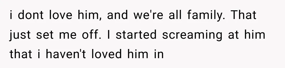 i dont love him, and we're all family. That just set me off. I started screaming at him that i haven't loved him in