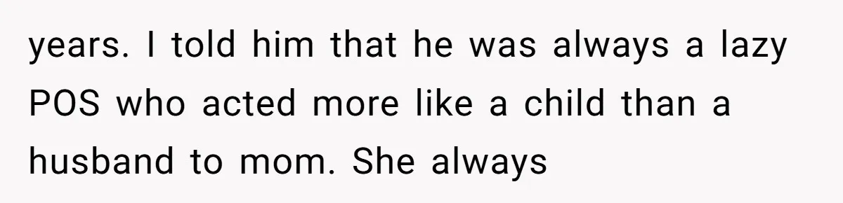 years. I told him that he was always a lazy POS who acted more like a child than a husband to mom. She always