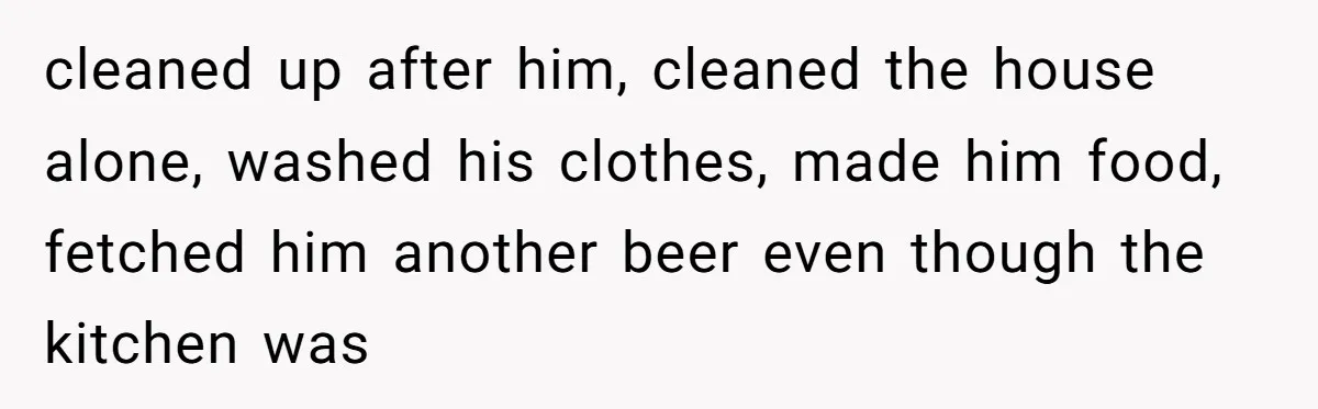 cleaned up after him, cleaned the house alone, washed his clothes, made him food, fetched him another beer even though the kitchen was