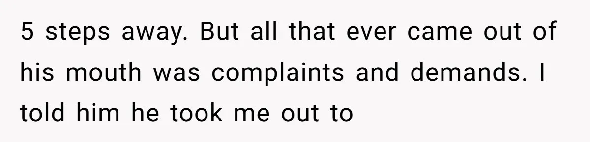 5 steps away. But all that ever came out of his mouth was complaints and demands. I told him he took me out to