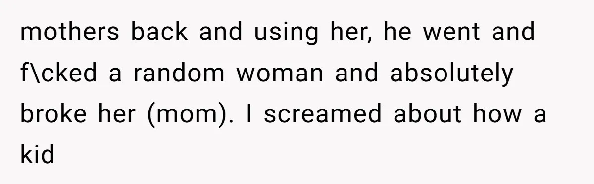 mothers back and using her, he went and f\cked a random woman and absolutely broke her (mom). I screamed about how a kid