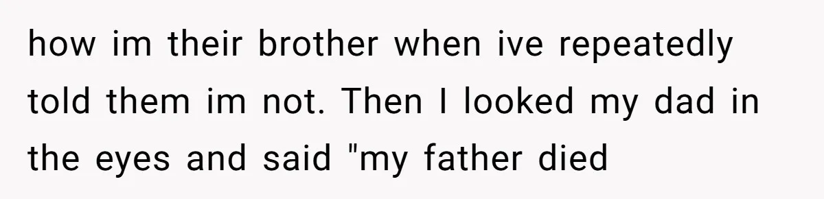 how im their brother when ive repeatedly told them im not. Then I looked my dad in the eyes and said "my father died
